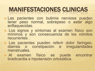 MANIFESTACIONES CLINICAS
 Las pacientes con bulimia nerviosa pueden
  tener peso normal, sobrepeso o estar algo
  enflaquecidas.
 Los signos y síntomas al examen físico son
  mínimos y son consecuencia de los vómitos
  recurrentes .
 Las pacientes pueden referir dolor faringeo,
  diarrea o constipación e irregularidades
  menstruales.
 Al    examen físico se puede encontrar
  bradicardia e hipotensión ortostática.
 