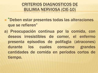 CRITERIOS DIAGNOSTICOS DE
          BULIMIA NERVIOSA (CIE-10)

 “Deben estar presentes todas las alteraciones
  que se refieren”
a) Preocupación continua por la comida, con
  deseos irresistibles de comer, el enfermo
  presenta episodios de polifagia (atracones)
  durante los cuales consume grandes
  cantidades de comida en períodos cortos de
  tiempo.
 