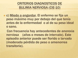 CRITERIOS DIAGNOSTICOS DE
            BULIMIA NERVIOSA (CIE-10)

   c) Miedo a engordar. El enfermo se fija un
    peso máximo muy por debajo del que tenía
    antes de la enfermedad o al de su peso ideal
    o sano.
     Con frecuencia hay antecedentes de anorexia
    nerviosa (años o meses de intervalo). Este
    episodio anterior puede ser florido o larvado
    (moderada pérdida de peso o amenorrea
    transitoria).
 