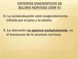 CRITERIOS DIAGNOSTICOS DE
          BULIMIA NERVIOSA (DSM IV)

D. La autoevaluación está exageradamente
  influida por el peso y la silueta.

E. La alteración no aparece exclusivamente en
  el transcurso de la anorexia nerviosa.
 