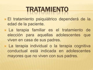 TRATAMIENTO
El tratamiento psiquiátrico dependerá de la
 edad de la paciente.
 La terapia familiar es el tratamiento de
 elección para aquellas adolescentes que
 viven en casa de sus padres.
 La terapia individual o la terapia cognitiva
 conductual está indicada en adolescentes
 mayores que no viven con sus padres.
 