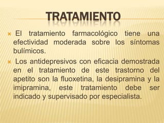 TRATAMIENTO
 El tratamiento farmacológico tiene una
 efectividad moderada sobre los síntomas
 bulímicos.
 Los antidepresivos con eficacia demostrada
 en el tratamiento de este trastorno del
 apetito son la fluoxetina, la desipramina y la
 imipramina, este tratamiento debe ser
 indicado y supervisado por especialista.
 