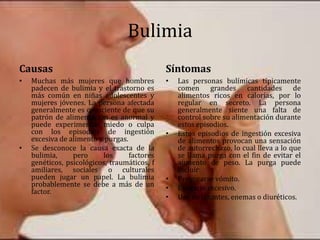 Bulimia
Causas
• Muchas más mujeres que hombres
padecen de bulimia y el trastorno es
más común en niñas adolescentes y
mujeres jóvenes. La persona afectada
generalmente es consciente de que su
patrón de alimentación es anormal y
puede experimentar miedo o culpa
con los episodios de ingestión
excesiva de alimento y purgas.
• Se desconoce la causa exacta de la
bulimia, pero los factores
genéticos, psicológicos, traumáticos, f
amiliares, sociales o culturales
pueden jugar un papel. La bulimia
probablemente se debe a más de un
factor.
Síntomas
• Las personas bulímicas típicamente
comen grandes cantidades de
alimentos ricos en calorías, por lo
regular en secreto. La persona
generalmente siente una falta de
control sobre su alimentación durante
estos episodios.
• Estos episodios de ingestión excesiva
de alimentos provocan una sensación
de autorrechazo, lo cual lleva a lo que
se llama purga con el fin de evitar el
aumento de peso. La purga puede
incluir:
• Provocarse vómito.
• Ejercicio excesivo.
• Uso de laxantes, enemas o diuréticos.
 