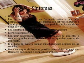 Síntomas
• Otros síntomas son:
• Las personas bulímicas con frecuencia están en un peso
normal, pero pueden verse a sí mismas con sobrepeso. Debido a
que el peso a menudo es normal, es posible que los demás no
noten este trastorno alimentario.
• Los síntomas que otras personas pueden ver abarcan:
• Ejercicio compulsivo.
• Consumir repentinamente grandes cantidades de alimentos o
comprar grandes cantidades de alimentos que desaparecen de
inmediato.
• Ir al baño de manera regular inmediatamente después de las
comidas.
• Botar empaques de laxantes, pastillas para adelgazar, eméticos
(fármacos que causan el vómito) o diuréticos.
 