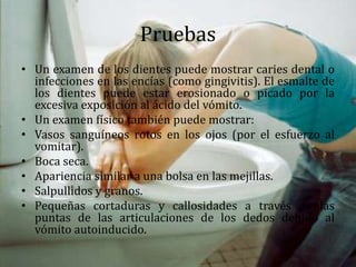 Pruebas
• Un examen de los dientes puede mostrar caries dental o
infecciones en las encías (como gingivitis). El esmalte de
los dientes puede estar erosionado o picado por la
excesiva exposición al ácido del vómito.
• Un examen físico también puede mostrar:
• Vasos sanguíneos rotos en los ojos (por el esfuerzo al
vomitar).
• Boca seca.
• Apariencia similar a una bolsa en las mejillas.
• Salpullidos y granos.
• Pequeñas cortaduras y callosidades a través de las
puntas de las articulaciones de los dedos debido al
vómito autoinducido.
 