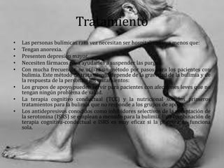 Tratamiento
• Las personas bulímicas rara vez necesitan ser hospitalizadas, a menos que:
• Tengan anorexia.
• Presenten depresión mayor.
• Necesiten fármacos para ayudarles a suspender las purgas.
• Con mucha frecuencia, se utiliza un método por pasos para los pacientes con
bulimia. Este método de tratamiento depende de la gravedad de la bulimia y de
la respuesta de la persona a los tratamientos:
• Los grupos de apoyo pueden servir para pacientes con afecciones leves que no
tengan ningún problema de salud.
• La terapia cognitivo conductual (TCC) y la nutricional son los primeros
tratamientos para la bulimia que no responde a los grupos de apoyo.
• Los antidepresivos conocidos como inhibidores selectivos de la recaptación de
la serotonina (ISRS) se emplean a menudo para la bulimia. Una combinación de
terapia cognitiva-conductual e ISRS es muy eficaz si la primera no funciona
sola.
 