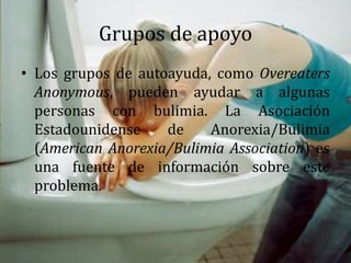 Grupos de apoyo
• Los grupos de autoayuda, como Overeaters
Anonymous, pueden ayudar a algunas
personas con bulimia. La Asociación
Estadounidense de Anorexia/Bulimia
(American Anorexia/Bulimia Association) es
una fuente de información sobre este
problema.
 
