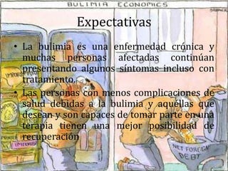 Expectativas
• La bulimia es una enfermedad crónica y
muchas personas afectadas continúan
presentando algunos síntomas incluso con
tratamiento.
• Las personas con menos complicaciones de
salud debidas a la bulimia y aquéllas que
desean y son capaces de tomar parte en una
terapia tienen una mejor posibilidad de
recuperación
 