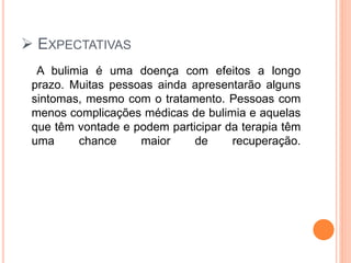  EXPECTATIVAS
A bulimia é uma doença com efeitos a longo
prazo. Muitas pessoas ainda apresentarão alguns
sintomas, mesmo com o tratamento. Pessoas com
menos complicações médicas de bulimia e aquelas
que têm vontade e podem participar da terapia têm
uma chance maior de recuperação.
 