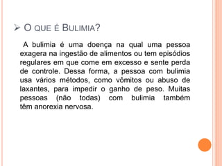  O QUE É BULIMIA?
A bulimia é uma doença na qual uma pessoa
exagera na ingestão de alimentos ou tem episódios
regulares em que come em excesso e sente perda
de controle. Dessa forma, a pessoa com bulimia
usa vários métodos, como vômitos ou abuso de
laxantes, para impedir o ganho de peso. Muitas
pessoas (não todas) com bulimia também
têm anorexia nervosa.
 