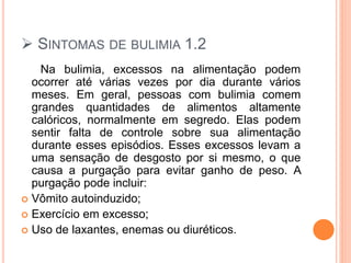  SINTOMAS DE BULIMIA 1.2
Na bulimia, excessos na alimentação podem
ocorrer até várias vezes por dia durante vários
meses. Em geral, pessoas com bulimia comem
grandes quantidades de alimentos altamente
calóricos, normalmente em segredo. Elas podem
sentir falta de controle sobre sua alimentação
durante esses episódios. Esses excessos levam a
uma sensação de desgosto por si mesmo, o que
causa a purgação para evitar ganho de peso. A
purgação pode incluir:
 Vômito autoinduzido;
 Exercício em excesso;
 Uso de laxantes, enemas ou diuréticos.
 