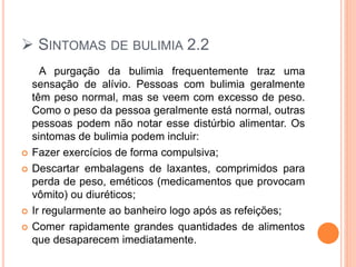  SINTOMAS DE BULIMIA 2.2
A purgação da bulimia frequentemente traz uma
sensação de alívio. Pessoas com bulimia geralmente
têm peso normal, mas se veem com excesso de peso.
Como o peso da pessoa geralmente está normal, outras
pessoas podem não notar esse distúrbio alimentar. Os
sintomas de bulimia podem incluir:
 Fazer exercícios de forma compulsiva;
 Descartar embalagens de laxantes, comprimidos para
perda de peso, eméticos (medicamentos que provocam
vômito) ou diuréticos;
 Ir regularmente ao banheiro logo após as refeições;
 Comer rapidamente grandes quantidades de alimentos
que desaparecem imediatamente.
 