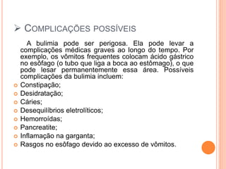  COMPLICAÇÕES POSSÍVEIS
A bulimia pode ser perigosa. Ela pode levar a
complicações médicas graves ao longo do tempo. Por
exemplo, os vômitos frequentes colocam ácido gástrico
no esôfago (o tubo que liga a boca ao estômago), o que
pode lesar permanentemente essa área. Possíveis
complicações da bulimia incluem:
 Constipação;
 Desidratação;
 Cáries;
 Desequilíbrios eletrolíticos;
 Hemorroídas;
 Pancreatite;
 Inflamação na garganta;
 Rasgos no esôfago devido ao excesso de vômitos.
 