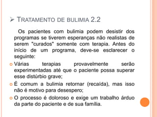  TRATAMENTO DE BULIMIA 2.2
Os pacientes com bulimia podem desistir dos
programas se tiverem esperanças não realistas de
serem "curados" somente com terapia. Antes do
início de um programa, deve-se esclarecer o
seguinte:
 Várias terapias provavelmente serão
experimentadas até que o paciente possa superar
esse distúrbio grave;
 É comum a bulimia retornar (recaída), mas isso
não é motivo para desespero;
 O processo é doloroso e exige um trabalho árduo
da parte do paciente e de sua família.
 