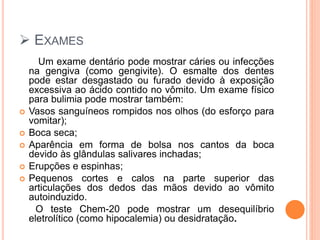  EXAMES
Um exame dentário pode mostrar cáries ou infecções
na gengiva (como gengivite). O esmalte dos dentes
pode estar desgastado ou furado devido à exposição
excessiva ao ácido contido no vômito. Um exame físico
para bulimia pode mostrar também:
 Vasos sanguíneos rompidos nos olhos (do esforço para
vomitar);
 Boca seca;
 Aparência em forma de bolsa nos cantos da boca
devido às glândulas salivares inchadas;
 Erupções e espinhas;
 Pequenos cortes e calos na parte superior das
articulações dos dedos das mãos devido ao vômito
autoinduzido.
O teste Chem-20 pode mostrar um desequilíbrio
eletrolítico (como hipocalemia) ou desidratação.
 