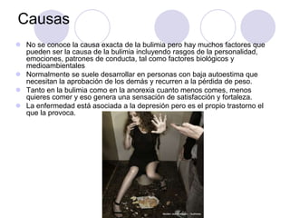 Causas
 No se conoce la causa exacta de la bulimia pero hay muchos factores que
pueden ser la causa de la bulimia incluyendo rasgos de la personalidad,
emociones, patrones de conducta, tal como factores biológicos y
medioambientales
 Normalmente se suele desarrollar en personas con baja autoestima que
necesitan la aprobación de los demás y recurren a la pérdida de peso.
 Tanto en la bulimia como en la anorexia cuanto menos comes, menos
quieres comer y eso genera una sensación de satisfacción y fortaleza.
 La enfermedad está asociada a la depresión pero es el propio trastorno el
que la provoca.
 