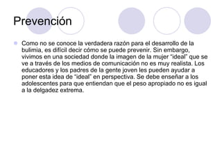 Prevención
 Como no se conoce la verdadera razón para el desarrollo de la
bulimia, es difícil decir cómo se puede prevenir. Sin embargo,
vivimos en una sociedad donde la imagen de la mujer “ideal” que se
ve a través de los medios de comunicación no es muy realista. Los
educadores y los padres de la gente joven les pueden ayudar a
poner esta idea de “ideal” en perspectiva. Se debe enseñar a los
adolescentes para que entiendan que el peso apropiado no es igual
a la delgadez extrema.
 