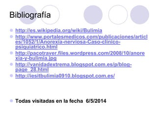 Bibliografía
 http://es.wikipedia.org/wiki/Bulimia
 http://www.portalesmedicos.com/publicaciones/articl
es/1052/1/Anorexia-nerviosa-Caso-clinico-
psiquiatrico.html
 http://pacotraver.files.wordpress.com/2008/10/anore
xia-y-bulimia.jpg
 http://vanidadextrema.blogspot.com.es/p/blog-
page_28.html
 http://iesitbulimia0910.blogspot.com.es/
 Todas visitadas en la fecha 6/5/2014
 