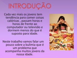 Cada vez mais os jovens tem
tendência para comer coisas
calóricas , passam horas e
horas de frente ao
computador ou televisão e
dormem menos do que é
suposto para idade.
Neste trabalho vamos falar um
pouco sobre a bulimia que é
um problema que
acompanha muitos jovens da
nossa idade.
 
