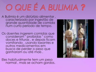 A Bulimia é um distúrbio alimentar ,
caracterizado por ingestão de
grande quantidade de comida
num curto período de tempo.
Os doentes ingerem comidas que
consideram " proibidas " como
doces e frituras , e depois ficam
vomitando , usando laxantes e
outros medicamentos em
busca de perder o peso que
ganharam ou até mais .
Eles habitualmente tem um peso
normal , mais se acham gordos.
 