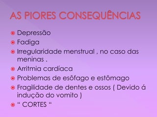  Depressão
 Fadiga
 Irregularidade menstrual , no caso das
meninas .
 Arritmia cardíaca
 Problemas de esôfago e estômago
 Fragilidade de dentes e ossos ( Devido á
indução do vomito )
 “ CORTES “
 