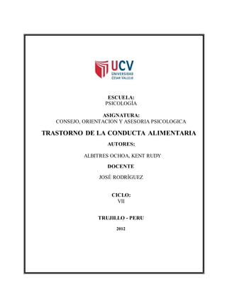 ESCUELA:
PSICOLOGÍA
ASIGNATURA:
CONSEJO, ORIENTACION Y ASESORIA PSICOLOGICA
TRASTORNO DE LA CONDUCTA ALIMENTARIA
AUTORES:
ALBITRES OCHOA, KENT RUDY
DOCENTE
JOSÉ RODRÌGUEZ
CICLO:
VII
TRUJILLO - PERU
2012
 