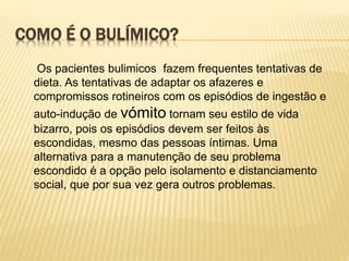 COMO É O BULÍMICO?
Os pacientes bulimicos fazem frequentes tentativas de
dieta. As tentativas de adaptar os afazeres e
compromissos rotineiros com os episódios de ingestão e
auto-indução de vómito tornam seu estilo de vida
bizarro, pois os episódios devem ser feitos às
escondidas, mesmo das pessoas íntimas. Uma
alternativa para a manutenção de seu problema
escondido é a opção pelo isolamento e distanciamento
social, que por sua vez gera outros problemas.
 