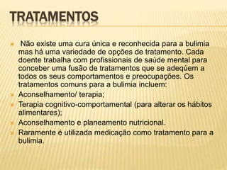 TRATAMENTOS
 Não existe uma cura única e reconhecida para a bulimia
mas há uma variedade de opções de tratamento. Cada
doente trabalha com profissionais de saúde mental para
conceber uma fusão de tratamentos que se adeqúem a
todos os seus comportamentos e preocupações. Os
tratamentos comuns para a bulimia incluem:
 Aconselhamento/ terapia;
 Terapia cognitivo-comportamental (para alterar os hábitos
alimentares);
 Aconselhamento e planeamento nutricional.
 Raramente é utilizada medicação como tratamento para a
bulimia.
 