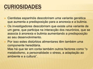 CURIOSIDADES
 Cientistas espanhóis descobriram uma variante genética
que aumenta a predisposição para a anorexia e a bulimia.
 Os investigadores descobriram que existe uma variante de
um gene, que participa na interacção dos neurónios, que se
associa à anorexia e bulimia aumentando a predisposição
ao seu desenvolvimento.
 Por isso estes distúrbios alimentares têm também uma
componente hereditária.
Mas há que ter em conta também outros factores como “o
metabolismo, a personalidade o stress, a adaptação ao
ambiente e a cultura”.
 