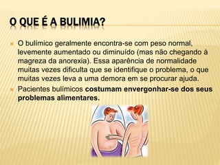 O QUE É A BULIMIA?
 O bulímico geralmente encontra-se com peso normal,
levemente aumentado ou diminuído (mas não chegando à
magreza da anorexia). Essa aparência de normalidade
muitas vezes dificulta que se identifique o problema, o que
muitas vezes leva a uma demora em se procurar ajuda.
 Pacientes bulímicos costumam envergonhar-se dos seus
problemas alimentares.
 