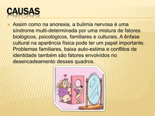 CAUSAS
 Assim como na anorexia, a bulimia nervosa é uma
síndrome multi-determinada por uma mistura de fatores
biológicos, psicológicos, familiares e culturais. A ênfase
cultural na aparência física pode ter um papel importante.
Problemas familiares, baixa auto-estima e conflitos de
identidade também são fatores envolvidos no
desencadeamento desses quadros.
 