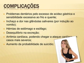 COMPLICAÇÕES
 Problemas dentários pelo excesso de acidez gástrica e
sensibilidade excessiva ao frio e quente;
 Inchaço e dor nas glândulas salivares (por indução ao
vomito);
 Hérnias de estômago e esófago;
 Desequilíbrio na excreção;
 Arritmia cardíaca, podendo chegar a ataque cardíaco em
casos mais severos;
 Aumento da probabilidade de suicídio;
 