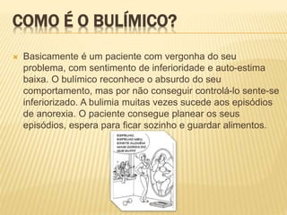 COMO É O BULÍMICO?
 Basicamente é um paciente com vergonha do seu
problema, com sentimento de inferioridade e auto-estima
baixa. O bulímico reconhece o absurdo do seu
comportamento, mas por não conseguir controlá-lo sente-se
inferiorizado. A bulimia muitas vezes sucede aos episódios
de anorexia. O paciente consegue planear os seus
episódios, espera para ficar sozinho e guardar alimentos.
 