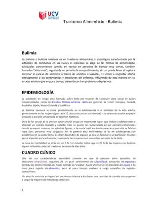 Trastorno Alimenticio - Bulimia
Bulimia
La bulimia o bulimia nerviosa es un trastorno alimentario y psicológico caracterizado por la
adopción de conductas en las cuales el individuo se aleja de las formas de alimentación
saludables consumiendo comida en exceso en periodos de tiempo muy cortos, también
llamados “atracones”, seguido de un periodo de arrepentimiento, el cual puede llevar al sujeto a
eliminar el exceso de alimento a través de vómitos o laxantes. El temor a engordar afecta
directamente a los sentimientos y emociones del enfermo, influyendo de esta manera en su
estado anímico que en poco tiempo desembocará en problemas depresivos.
EPIDEMIOLOGÍA
La población en riesgo está formada sobre todo por mujeres de cualquier clase social en países
industrializados como los ​Estados Unidos​, ​América Latina​en general, la Unión Europea, Canadá,
Australia, Japón, Nueva Zelanda y Sudáfrica.
La bulimia nerviosa se inicia generalmente en la adolescencia o al principio de la vida adulta;
generalmente en las mujeres (por cada 10 casos solo uno es un hombre). Los atracones suelen empezar
después o durante un periodo de régimen dietético.
Otra de las causas es la presión sociocultural ocupa un importante lugar; que induce a adolescentes a
alcanzar un cuerpo delgado y esbelto. Esto se puede ver evidenciado en por ejemplo comerciales
donde aparecen mujeres de esbeltas figuras, o la moda textil en donde pareciera que sólo se fabrica
ropa para personas muy delgadas. Por lo general esta enfermedad se da en adolescentes con
problemas en su autoestima, es decir dependen de alguien ya sea un familiar o un particular, muchas
veces al perder esta autonomía, la persona la compensa con un control excesivo de la dieta.
La tasa de mortalidad se sitúa en un 5 %. Un estudio indica que el 20 % de las mujeres con bulimia
siguen luchando contra el trastorno después de diez años.
CUADRO CLÍNICO
Una de sus características esenciales consiste en que la persona sufre episodios de
atracones ​compulsivos​, seguidos de un gran sentimiento de ​culpabilidad​, sensación de ​angustia​y
pérdida de control mental por haber comido en “exceso”. Suele alternarse con episodios de ​ayuno​o de
muy poca ingesta de ​alimentos​, pero al poco tiempo vuelven a surgir episodios de ingestas
compulsivas.
Un atracón consiste en ingerir en un tiempo inferior a dos horas una cantidad de comida muy superior
a la que la mayoría de individuos comerían.
2
 