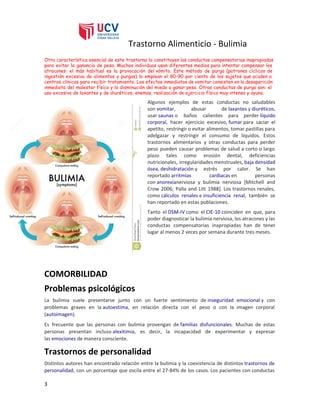 Trastorno Alimenticio - Bulimia
Otra característica esencial de este trastorno la constituyen las ​conductas​compensatorias inapropiadas
para evitar la ganancia de peso. Muchos individuos usan diferentes medios para intentar compensar los
atracones: el más habitual es la provocación del ​vómito​. Este método de purga (patrones cíclicos de
ingestión excesiva de alimentos y purgas) lo emplean el 80-90 por ciento de los sujetos que acuden a
centros clínicos para recibir ​tratamiento​. Los efectos inmediatos de vomitar consisten en la desaparición
inmediata del malestar físico y la disminución del miedo a ganar peso. Otras conductas de purga son: el
uso excesivo de ​laxantes​y de ​diuréticos​, ​enemas​, realización de ​ejercicio físico​muy intenso y ayuno.
Algunos ejemplos de estas conductas no saludables
son ​vomitar​, abusar de ​laxantes​y ​diuréticos​,
usar ​saunas​o baños calientes para perder ​líquido
corporal​, hacer ejercicio excesivo, ​fumar​para saciar el
apetito, restringir o evitar alimentos, tomar pastillas para
adelgazar y restringir el consumo de líquidos. Estos
trastornos alimentarios y otras conductas para perder
peso pueden causar problemas de salud a corto o largo
plazo tales como erosión dental, deficiencias
nutricionales, irregularidades menstruales, ​baja densidad
ósea​, ​deshidratación​y estrés por calor. Se han
reportado ​arritmias cardiacas​en personas
con ​anorexia​nerviosa y bulimia nerviosa [Mitchell and
Crow 2006; Palla and Litt 1988]. Los trastornos renales,
como ​cálculos renales​e ​insuficiencia renal​, también se
han reportado en estas poblaciones.
Tanto el ​DSM-IV​como el ​CIE-10​coinciden en que, para
poder diagnosticar la bulimia nerviosa, los atracones y las
conductas compensatorias inapropiadas han de tener
lugar al menos 2 veces por semana durante tres meses.
COMORBILIDAD
Problemas psicológicos
La bulimia suele presentarse junto con un fuerte sentimiento de ​inseguridad emocional​y con
problemas graves en la ​autoestima​, en relación directa con el peso o con la imagen corporal
(​autoimagen​).
Es frecuente que las personas con bulimia provengan de ​familias disfuncionales​. Muchas de estas
personas presentan incluso ​alexitimia​, es decir, la incapacidad de experimentar y expresar
las ​emociones​de manera consciente.
Trastornos de personalidad
Distintos autores han encontrado relación entre la bulimia y la coexistencia de distintos ​trastornos de
personalidad​, con un porcentaje que oscila entre el 27-84% de los casos. Los pacientes con conductas
3
 