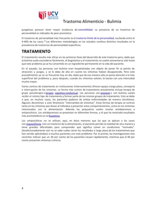 Trastorno Alimenticio - Bulimia
purgativas parecen tener mayor incidencia de ​comorbilidad​. La presencia de un trastorno de
personalidad es indicador de peor pronóstico.
El trastorno de personalidad más frecuente es el ​trastorno límite de la personalidad​, oscilando entre el
9-40% de los casos.​18​
Las diferentes metodologías en los estudios conlleva distintos resultados en la
prevalencia de trastornos de personalidad específicos.
TRATAMIENTO
El tratamiento resulta más eficaz en las primeras fases del desarrollo de este trastorno pero, dado que
la bulimia suele esconderse fácilmente, el diagnóstico y el tratamiento no suelen presentarse sólo hasta
que este problema ya se ha convertido en un ingrediente permanente en la vida del paciente.
En el pasado, las personas con bulimia eran hospitalizadas con objeto de poner fin al patrón de
atracones y purgas, y se le daba de alta en cuanto los síntomas habían desaparecido. Pero este
procedimiento ya no es frecuente hoy en día, dado que de esa manera sólo se ponía atención a lo más
superficial del problema y, poco después, cuando los síntomas volvían, lo hacían con una intensidad
mucho mayor.
Varios centros de tratamiento en instituciones (internamiento) ofrecen apoyo a largo plazo, consejería
e interrupción de los síntomas. La forma más común de tratamiento actualmente incluye terapia de
grupo psicoterapia o ​terapia cognitivo-conductual​. Las personas con ​anorexia​o con bulimia suelen
recibir el mismo tipo de tratamiento y formar parte de los mismos grupos de tratamiento. Esto se debe
a que, en muchos casos, los pacientes padecen de ambas enfermedades de manera simultánea.
Algunos denominan a este fenómeno “intercambio de síntomas”. Estas formas de terapia se centran
tanto en los síntomas que llevan al individuo a presentar estos comportamientos, como en los síntomas
relacionados con la alimentación. Además los psiquiatras suelen recetar antidepresivos o
antipsicóticos. Los antidepresivos se presentan en diferentes formas, y el que ha mostrado resultados
más prometedores es la ​fluoxetina​.
Los antipsicóticos no se utilizan, aquí, en dosis menores que las que se aplican a los casos
con ​esquizofrenia​. Con un trastorno de la alimentación, el paciente percibe la realidad de otra manera y
tiene grandes dificultades para comprender qué significa comer en condiciones “normales”.
Desafortunadamente aún no se sabe cuáles serán los resultados a largo plazo de los tratamientos que
han venido aplicándose a muchos pacientes con este problema. Por lo pronto, las investigaciones más
recientes indican que un 30 por ciento de los pacientes recaen rápidamente, mientras que el 40 por
ciento presentan síntomas crónicos.
4
 