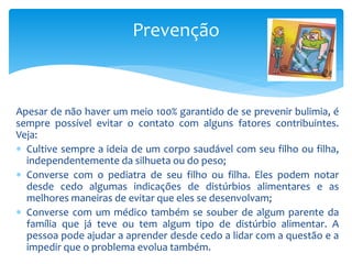 Apesar de não haver um meio 100% garantido de se prevenir bulimia, é
sempre possível evitar o contato com alguns fatores contribuintes.
Veja:
 Cultive sempre a ideia de um corpo saudável com seu filho ou filha,
independentemente da silhueta ou do peso;
 Converse com o pediatra de seu filho ou filha. Eles podem notar
desde cedo algumas indicações de distúrbios alimentares e as
melhores maneiras de evitar que eles se desenvolvam;
 Converse com um médico também se souber de algum parente da
família que já teve ou tem algum tipo de distúrbio alimentar. A
pessoa pode ajudar a aprender desde cedo a lidar com a questão e a
impedir que o problema evolua também.
Prevenção
 