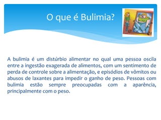 A bulimia é um distúrbio alimentar no qual uma pessoa oscila
entre a ingestão exagerada de alimentos, com um sentimento de
perda de controle sobre a alimentação, e episódios de vômitos ou
abusos de laxantes para impedir o ganho de peso. Pessoas com
bulimia estão sempre preocupadas com a aparência,
principalmente com o peso.
O que é Bulimia?
 