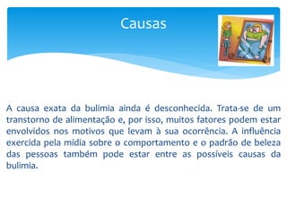 Causas
A causa exata da bulimia ainda é desconhecida. Trata-se de um
transtorno de alimentação e, por isso, muitos fatores podem estar
envolvidos nos motivos que levam à sua ocorrência. A influência
exercida pela mídia sobre o comportamento e o padrão de beleza
das pessoas também pode estar entre as possíveis causas da
bulimia.
 