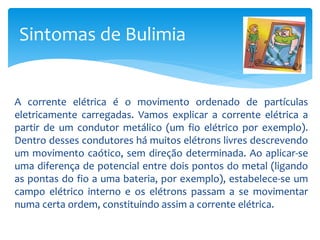 A corrente elétrica é o movimento ordenado de partículas
eletricamente carregadas. Vamos explicar a corrente elétrica a
partir de um condutor metálico (um fio elétrico por exemplo).
Dentro desses condutores há muitos elétrons livres descrevendo
um movimento caótico, sem direção determinada. Ao aplicar-se
uma diferença de potencial entre dois pontos do metal (ligando
as pontas do fio a uma bateria, por exemplo), estabelece-se um
campo elétrico interno e os elétrons passam a se movimentar
numa certa ordem, constituindo assim a corrente elétrica.
Sintomas de Bulimia
 
