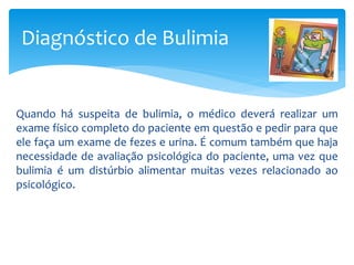 Quando há suspeita de bulimia, o médico deverá realizar um
exame físico completo do paciente em questão e pedir para que
ele faça um exame de fezes e urina. É comum também que haja
necessidade de avaliação psicológica do paciente, uma vez que
bulimia é um distúrbio alimentar muitas vezes relacionado ao
psicológico.
Diagnóstico de Bulimia
 