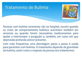 Pessoas com bulimia raramente vão ao hospital, exceto quando
os ciclos de comportamento bulímico acarretam também em
anorexia ou quando forem necessários medicamentos para
ajudar a interromper a purgação e, também, em casos em que
depressão profunda estiver presente.
Com mais frequência, uma abordagem passo a passo é usada
para pacientes com bulimia. O tratamento depende da gravidade
da bulimia, assim como a resposta da pessoa aos tratamentos.
Tratamento de Bulimia
 