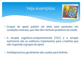  Grupos de apoio podem ser úteis para pacientes em
condições estáveis, que não têm nenhum problema de saúde
 A terapia cognitivo-comportamental (TCC) e a terapia
nutricional são os melhores tratamentos para a bulimia que
não responde a grupos de apoio
 Antidepressivos geralmente são usados para bulimia.
Veja exemplos:
 