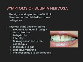 SYMPTOMS OF BULIMIA NERVOSA
The signs and symptoms of Bulimia
Nervosa can be divided into three
categories:-
1. Physical signs and symptoms
○ Frequent variation in weight
○ Gum diseases
○ Dehydration
○ Infertility
○ Burning sensation in the
esophagus
○ Ulcers due to gas
○ Excessive vomiting
○ Indigestion due to binge eating
 