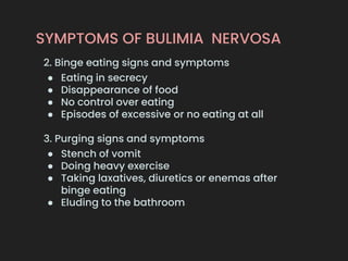 SYMPTOMS OF BULIMIA NERVOSA
2. Binge eating signs and symptoms
● Eating in secrecy
● Disappearance of food
● No control over eating
● Episodes of excessive or no eating at all
3. Purging signs and symptoms
● Stench of vomit
● Doing heavy exercise
● Taking laxatives, diuretics or enemas after
binge eating
● Eluding to the bathroom
 