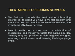 TREATMENTS FOR BULIMIA NERVOSA
● The first step towards the treatment of this eating
disorder is to admit you have a mental problem and
there is a need for medical consultation, reducing the
symptoms of bulimia nervosa.
● Mental health doctor may use a combination of
medication and therapy to tackle this eating disorder.
Therapy may be provided to fight negative thoughts,
resolving mental issues, and breaking the binge-purge
cycle.
 