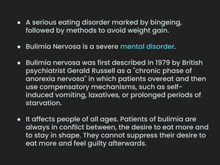 ● A serious eating disorder marked by bingeing,
followed by methods to avoid weight gain.
● Bulimia Nervosa is a severe mental disorder.
● Bulimia nervosa was first described in 1979 by British
psychiatrist Gerald Russell as a "chronic phase of
anorexia nervosa" in which patients overeat and then
use compensatory mechanisms, such as self-
induced vomiting, laxatives, or prolonged periods of
starvation.
● It affects people of all ages. Patients of bulimia are
always in conflict between, the desire to eat more and
to stay in shape. They cannot suppress their desire to
eat more and feel guilty afterwards.
 
