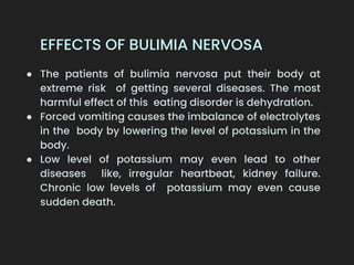 EFFECTS OF BULIMIA NERVOSA
● The patients of bulimia nervosa put their body at
extreme risk of getting several diseases. The most
harmful effect of this eating disorder is dehydration.
● Forced vomiting causes the imbalance of electrolytes
in the body by lowering the level of potassium in the
body.
● Low level of potassium may even lead to other
diseases like, irregular heartbeat, kidney failure.
Chronic low levels of potassium may even cause
sudden death.
 