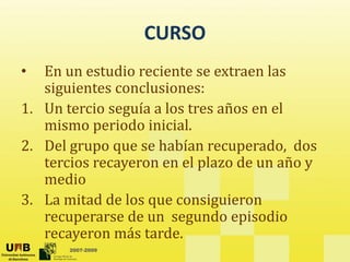 CURSO
CURSO
• En un estudio reciente se extraen las
En un estudio reciente se extraen las 
siguientes conclusiones:
1. Un tercio seguía a los tres años en el
1. Un tercio seguía a los tres años en el 
mismo periodo inicial.
2. Del grupo que se habían recuperado, dos
2. Del grupo que se habían recuperado,  dos 
tercios recayeron en el plazo de un año y 
medio 
3. La mitad de los que consiguieron 
recuperarse de un  segundo episodio 
2007-2009
p g p
recayeron más tarde. 
 