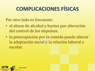 COMPLICACIONES FÍSICAS
COMPLICACIONES FÍSICAS
Por otro lado es frecuente:
Por otro lado es frecuente: 
• el abuso de alcohol y hurtos por alteración 
del control de los impulsos
del control de los impulsos.  
• la preocupación por la comida puede alterar 
l d ó l l l ó l b l
la adaptación social y la relación laboral o 
escolar.
2007-2009
 